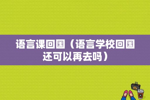 语言课回国（语言学校回国还可以再去吗）