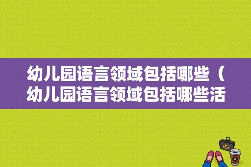 幼儿园语言领域包括哪些（幼儿园语言领域包括哪些活动类型）