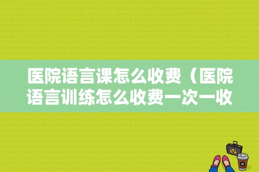 医院语言课怎么收费（医院语言训练怎么收费一次一收吗）